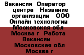 Вакансия: Оператор Call центра › Название организации ­ ООО Онлайн технологии - Московская обл., Москва г. Работа » Вакансии   . Московская обл.,Москва г.